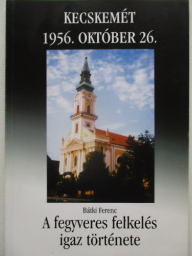 B�tki Ferenc Kecskem�t 1956. okt�ber 26- A fegyveres felkel�s igaz t�rt�nete