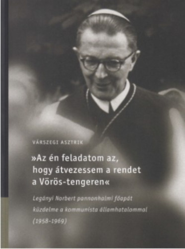 Várszegi Asztrik - Az én feladatom az, hogy átvezessem a rendet a Vörös-tengeren Legányi Norbert pannonhalmi főapát küzdelme a kommunista államhatalommal (1958-1969)