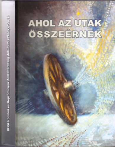 Ahol az utak sszernek - Irka Irodalmi s Kpzmvsz Asztaltrsasg Jubileumi vknyve 2011.