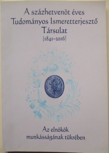 A sz�zhetven�t �ves Tudom�nyos Ismeretterjeszt� T�rsulat 1841-2016 - Az eln�k�k munk�ss�g�nak t�kr�ben