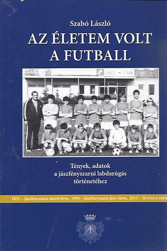 Szab Lszl - Az letem volt a futball (Tnyek, adatok a jszfnyszarui labdargs trtnethez)