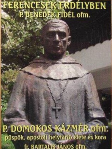 Ferencesek erd�lyben P. Benedek Fid�l ofm. P. Domokos K�zm�r ofm. p�sp�k, apostoli helytart� �lete �s kora
