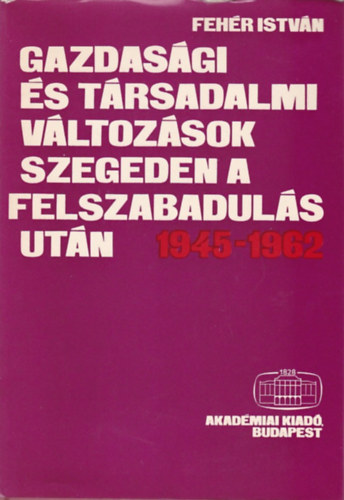 Fehr Istvn - Gazdasgi s trsadalmi vltozsok Szegeden a felszabaduls utn 1945-1962