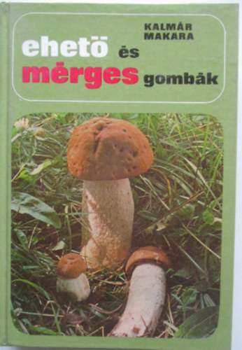 Kalmr-Makara - Ehet s mrges gombk (ltalnos ismeretek / Amit a gombkrl mindenkinek tudnia kell / Gombagyjts s forgalomba hozatal / Gombs telek ksztse / A gombk tartstsa / A mrges gombk s a gombamrgezsek)