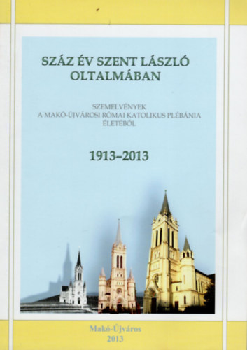 Szz v Szent Lszl oltalmban- Szemelvnyek a Mak-jvrosi Rmai Katolikus Plbnia letbl  1913-2013