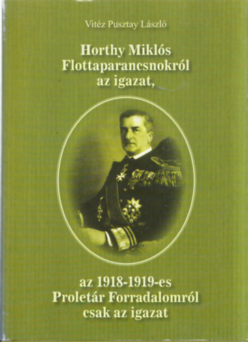 Vitz Pusztay Lszl - Horthy Mikls parancsnokrl az igazat, az 1918-1919-es Proletr forradalomrl csak az igazat