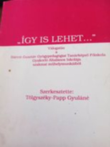 szerk: T�lgysz�ky-Papp Gyul�n� - �gy is lehet - V�logat�s a B�rczi Guszt�v Gy�gypedag�giai Tan�rk�pz� F�iskola Gyakorl� �ltal�nos Iskol�ja szakmai m�helymunk�ib�l