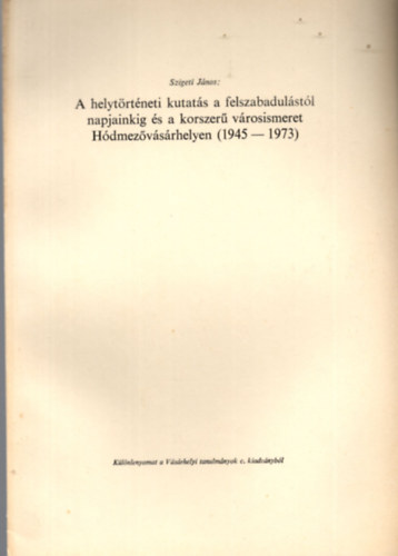 Szigeti J�nos - A helyt�rt�neti kutat�s a felszabadul�st�l napjainkig �s a korszer� v�rosismeret H�dmez�v�s�rhelyen ( 1945-1973 ) - K�l�nlenyomat