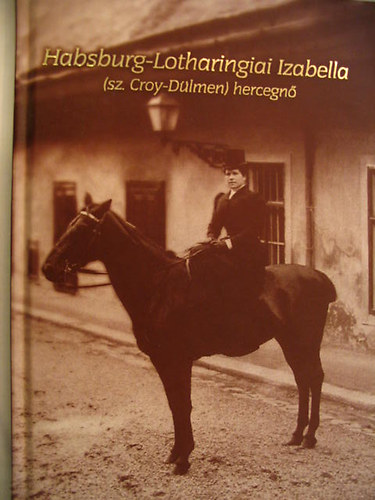 Kov�csn� Schulteisz Margit  (felel�s szerk.) - Habsburg-Lotharingiai Izabella (sz.Croy-D�lmen) hercegn�