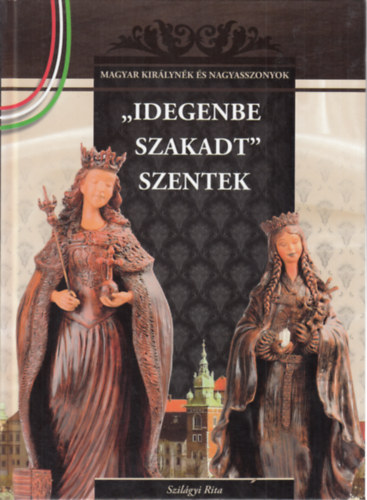 Idegenbe szakadt szentek (Magyar kirlynk s nagyasszonyok)