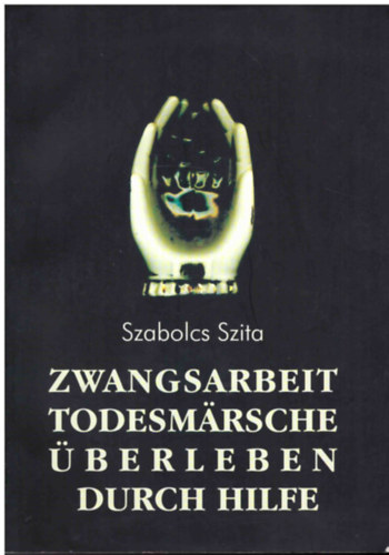 Szita Szabolcs - Zwangsarbeit, Todesmrsche, berleben durch Hilfe: Die sterreichische Bevlkerung in der Erinnerung der ungarischen Deportierten und politischen Hftlinge 1944-1945