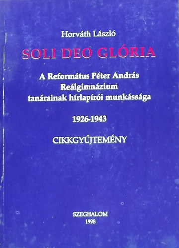 Horvth Lszl - Soli Deo Glria - A Reformtus Pter Andrs Relgimnzium tanrainak hrlapri munkssga 1926-1943 Cikkgyjtemny