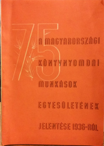 A Magyarorszgi Knyvnyomdai Munksok Egyesletnek 75. vi jelentse s zrszmadsa 1936