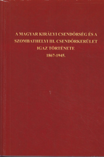 A Magyar Kirlyi Csendrsg s a szombathelyi III. csendrkerlet igaz trtnete 1867-1945