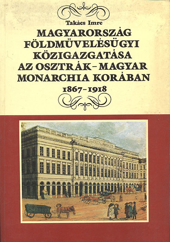 Takcs Imre - Magyarorszg fldmvelsgyi kzigazgatsa az Osztrk-Magyar Monarchia korban 1867-1918