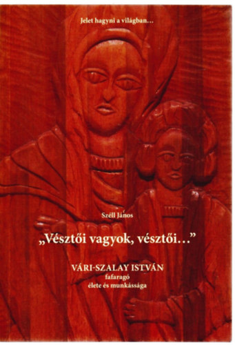 Sz�ll J�nos - " v�szt�i vagyok, v�szt�i..." V�rai Szalay Istv�n fafarag� �lete �s munk�ss�ga