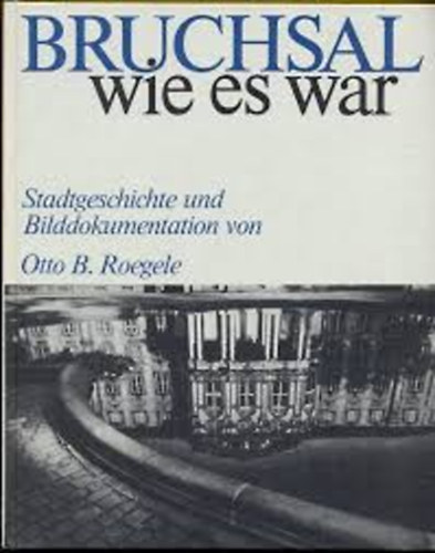 Otto B.Roegele - Bruchsal wie es war: Stadtgeschichte und Bilddokumentation