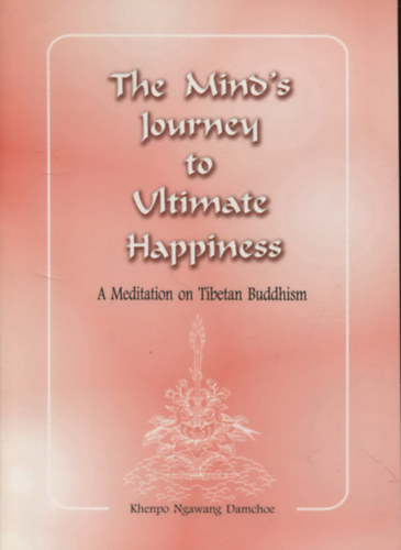 Khenpo Ngawang Damchoe - The Mind's Journey to Ultimate Happiness. A Meditation on Tibetan Buddhism